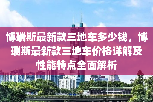 博瑞斯最新款三地車多少錢，博瑞斯最新款三地車價格詳解及性能特點全面解析液壓動力機械,元件制造