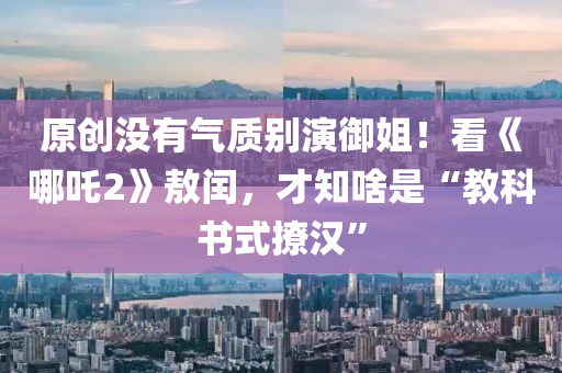 原創(chuàng)沒有氣質(zhì)別演御姐！看《哪吒2》敖閏，才知啥是“教科書式撩漢”液壓動(dòng)力機(jī)械,元件制造