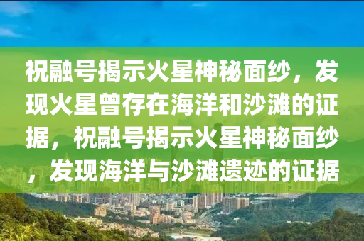 祝融號(hào)揭示火星神秘面紗，發(fā)現(xiàn)火星曾存在海洋和沙灘的證據(jù)，祝融號(hào)揭示火星神秘面紗，發(fā)現(xiàn)海洋與沙灘遺跡的證據(jù)液壓動(dòng)力機(jī)械,元件制造