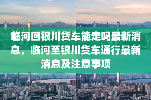 臨河回銀川貨車(chē)能走嗎最新消息，臨河至銀川貨車(chē)通行最新消息及注意事項(xiàng)液壓動(dòng)力機(jī)械,元件制造