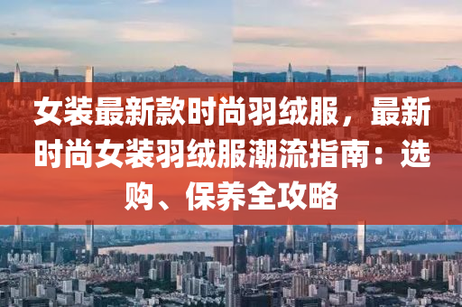 女裝最新款時尚羽絨服，最新時尚女裝羽絨服潮流指南：選購、保養(yǎng)全攻略液壓動力機械,元件制造
