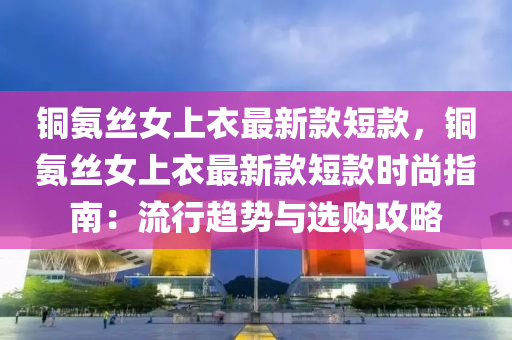 銅氨絲女上衣最新款短款，銅氨絲女上衣最新款短款時尚指南：流行趨勢與選購攻略液壓動力機械,元件制造
