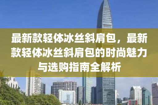 最新款輕體冰絲斜肩包，最新款輕體冰絲斜肩包的時尚魅力與選購指南全解析液壓動力機械,元件制造