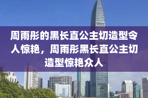 周液壓動(dòng)力機(jī)械,元件制造雨彤的黑長直公主切造型令人驚艷，周雨彤黑長直公主切造型驚艷眾人