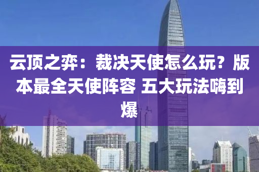云頂之弈：液壓動(dòng)力機(jī)械,元件制造裁決天使怎么玩？版本最全天使陣容 五大玩法嗨到爆