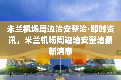 米蘭機場周邊治安整治·即時資訊，米蘭機場周邊治安整治最新消息液壓動力機械,元件制造