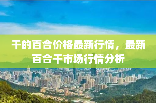干的百合價格最新行情，最新百合干市場行情分析液壓動力機械,元件制造