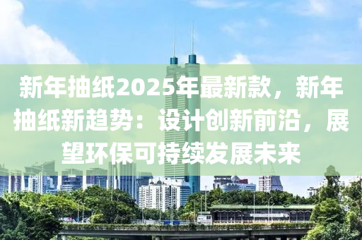 新年抽紙2025年最新款，新年抽紙新趨勢(shì)：設(shè)計(jì)創(chuàng)新前沿，展望環(huán)保可持續(xù)發(fā)展未來(lái)液壓動(dòng)力機(jī)械,元件制造