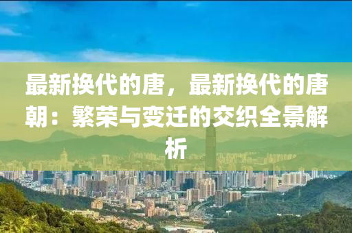 最新?lián)Q代的唐，最新?lián)Q代的唐朝：繁榮與變遷的交織全景解析液壓動(dòng)力機(jī)械,元件制造