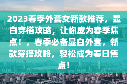 2023春季外套女新款推薦，顯白穿搭攻略，讓你成為春季焦點！，春季必備顯白外套，新款穿搭攻略，輕松成為春日焦點！液壓動力機械,元件制造