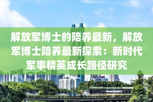 解放軍博士的陪養(yǎng)液壓動(dòng)力機(jī)械,元件制造最新，解放軍博士陪養(yǎng)最新探索：新時(shí)代軍事精英成長(zhǎng)路徑研究