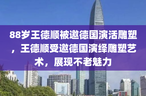 88歲王德順被邀德國(guó)演活雕塑，王德順受邀德國(guó)演繹雕塑藝術(shù)，展現(xiàn)不老魅力液壓動(dòng)力機(jī)械,元件制造