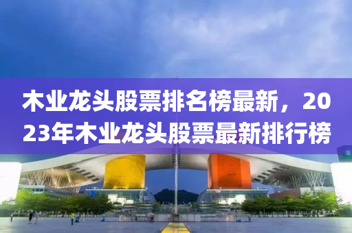 木業(yè)龍頭股票排名榜最液壓動力機(jī)械,元件制造新，2023年木業(yè)龍頭股票最新排行榜