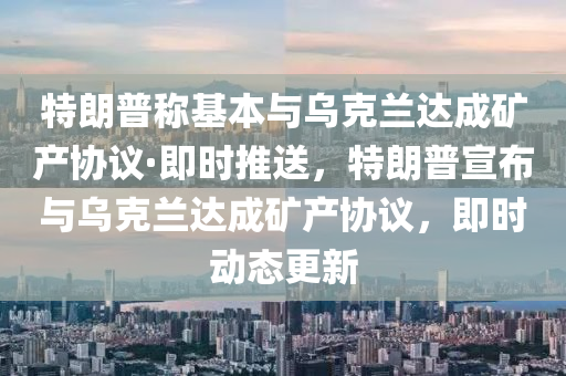 特朗普稱基本與烏克蘭達成礦產(chǎn)協(xié)議·即時推送，特朗普宣布與烏克蘭達成礦產(chǎn)協(xié)議，即時動態(tài)更新液壓動力機械,元件制造