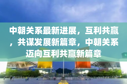 中朝關(guān)系最新進展，互利共贏，共謀發(fā)展新篇章，中朝關(guān)系邁向互利共贏新篇章液壓動力機械,元件制造