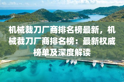 機械裁刀廠商排名榜最新，機械裁刀廠商排名榜：最新權(quán)威榜單及深度解讀液壓動力機械,元件制造