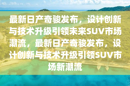最新日產(chǎn)奇駿發(fā)布，設(shè)計(jì)創(chuàng)新與技術(shù)升級(jí)引領(lǐng)未來(lái)SUV市場(chǎng)潮流，最新日產(chǎn)奇駿發(fā)布，設(shè)計(jì)創(chuàng)新與技術(shù)升級(jí)引領(lǐng)SUV市場(chǎng)新潮流液壓動(dòng)力機(jī)械,元件制造
