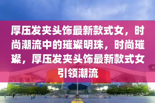 厚壓發(fā)夾頭飾最新款式女，時(shí)尚潮流中的璀璨明珠，時(shí)尚璀璨，厚壓發(fā)夾頭飾最新款式女引領(lǐng)潮流液壓動(dòng)力機(jī)械,元件制造