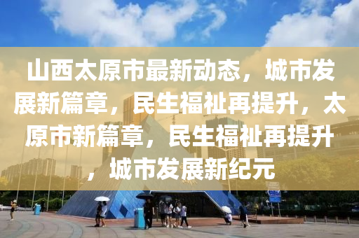 山西太原市最新動(dòng)態(tài)，城市發(fā)展新篇章，民生福祉再提升，太原市新篇章，民生福祉再提液壓動(dòng)力機(jī)械,元件制造升，城市發(fā)展新紀(jì)元