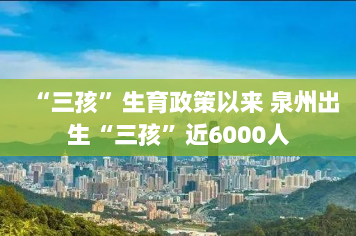 “三孩”生育政策以來(lái) 泉州出生“三孩”近6000人液壓動(dòng)力機(jī)械,元件制造