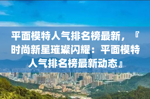 平面模特人氣排名榜最新，『時(shí)尚新星璀璨閃耀：平面模特人氣排名榜最新動(dòng)態(tài)』液壓動(dòng)力機(jī)械,元件制造