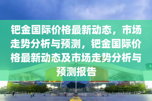 鈀金液壓動力機械,元件制造國際價格最新動態(tài)，市場走勢分析與預測，鈀金國際價格最新動態(tài)及市場走勢分析與預測報告