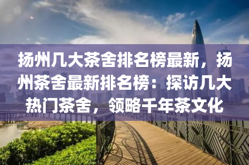 揚州幾大茶舍排名榜最新，揚州茶舍最新排名榜：探訪幾大熱門茶舍，領(lǐng)略千年茶文化液壓動力機械,元件制造