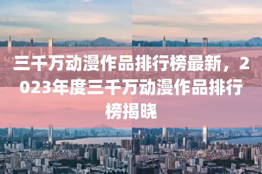 三千萬動漫作品排行榜最新，2023年度三千萬液壓動力機械,元件制造動漫作品排行榜揭曉