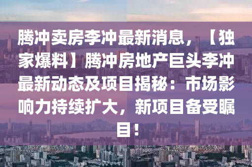 騰沖賣(mài)房李沖最新消息，【獨(dú)家爆料】騰沖液壓動(dòng)力機(jī)械,元件制造房地產(chǎn)巨頭李沖最新動(dòng)態(tài)及項(xiàng)目揭秘：市場(chǎng)影響力持續(xù)擴(kuò)大，新項(xiàng)目備受矚目！