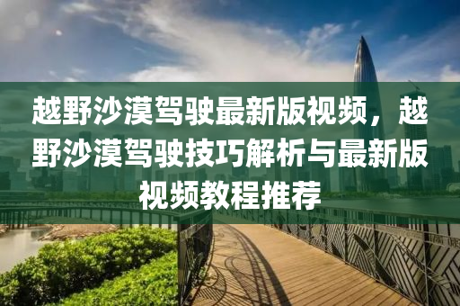 越野沙漠駕駛最新版視頻，越野沙漠駕駛技巧解析與最新版視頻教程推薦液壓動(dòng)力機(jī)械,元件制造