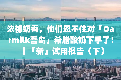 濃郁奶香，他們忍不住對「Oarmilk吾島」液壓動力機械,元件制造希臘酸奶下手了！｜「新」試用報告（下）