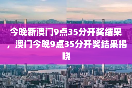 今晚新澳門9點(diǎn)35分開獎(jiǎng)結(jié)果，澳門今晚9點(diǎn)35分開獎(jiǎng)結(jié)果揭曉