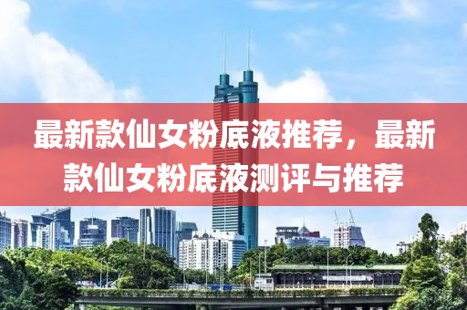 最新款仙女粉底液推薦，最新款仙液壓動(dòng)力機(jī)械,元件制造女粉底液測(cè)評(píng)與推薦