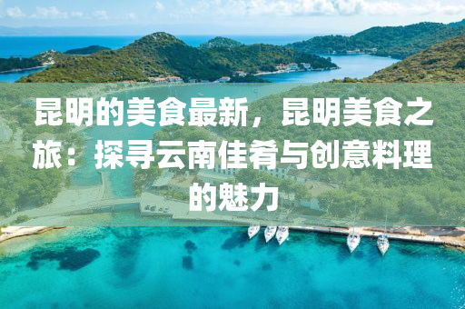昆明的美食最新，昆明美食之旅：探尋云南佳肴與創(chuàng)意料理的魅力液壓動力機械,元件制造