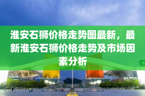 淮安石獅價(jià)格走勢(shì)圖最新，最新淮安石獅價(jià)格走勢(shì)及市場(chǎng)因素分析液壓動(dòng)力機(jī)械,元件制造