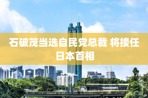 石破茂當(dāng)選自民黨總裁 將接液壓動(dòng)力機(jī)械,元件制造任日本首相
