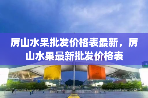 厲山水果批發(fā)價格表最新，厲山水果最新批發(fā)價格表液壓動力機械,元件制造