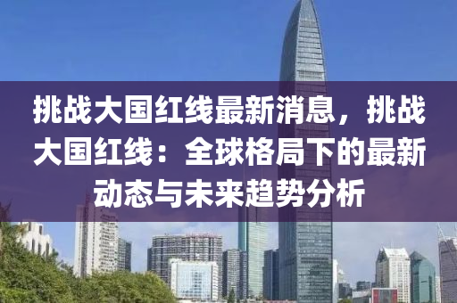 挑戰(zhàn)大國紅線最新消息，挑戰(zhàn)大國紅線：全球格局下的最新動(dòng)態(tài)與未來趨勢(shì)分析液壓動(dòng)力機(jī)械,元件制造
