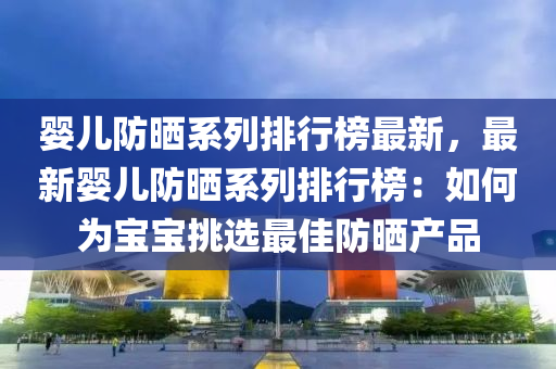 嬰兒防曬系列排行榜最新，最新嬰兒防曬系列排行榜：如何為寶寶挑選最佳防曬產(chǎn)品液壓動(dòng)力機(jī)械,元件制造