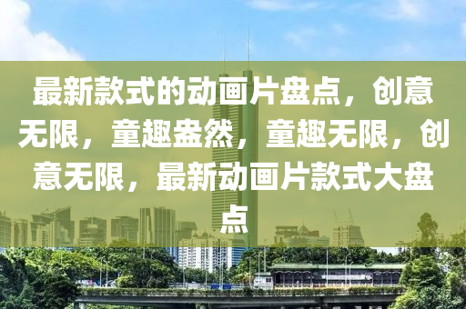 最新款式的動(dòng)畫(huà)片盤(pán)點(diǎn)，創(chuàng)意無(wú)限，童趣盎然，童趣無(wú)限，創(chuàng)意無(wú)限，最新動(dòng)畫(huà)片款式大盤(pán)點(diǎn)液壓動(dòng)力機(jī)械,元件制造