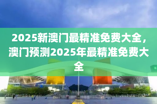 2025新澳門最精準(zhǔn)免費(fèi)大全，澳門預(yù)測(cè)2025年最精準(zhǔn)免費(fèi)大全