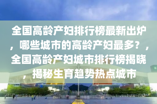 全國高齡產(chǎn)婦排行榜最新出爐，哪些城市的高齡產(chǎn)婦最多？，全國高齡產(chǎn)婦城市排行榜揭曉，揭秘生育趨勢熱點(diǎn)城市液壓動(dòng)力機(jī)械,元件制造