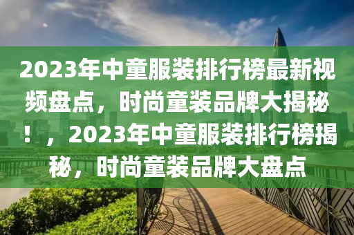2023年液壓動力機械,元件制造中童服裝排行榜最新視頻盤點，時尚童裝品牌大揭秘！，2023年中童服裝排行榜揭秘，時尚童裝品牌大盤點