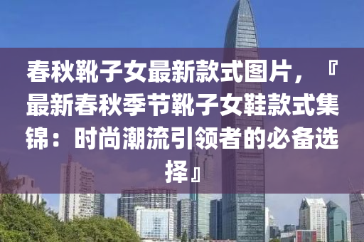 春秋靴子女最新款式圖片，『最新春秋季節(jié)靴子女鞋款式集錦：時(shí)尚潮流引領(lǐng)者的必備選擇』液壓動(dòng)力機(jī)械,元件制造