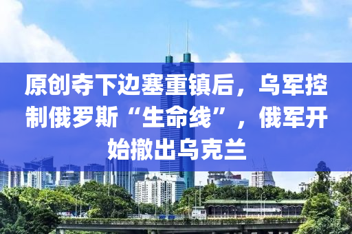 原創(chuàng)奪下邊塞重鎮(zhèn)后，烏軍控制俄羅斯“生命線”，俄軍開始撤出烏克蘭液壓動力機械,元件制造