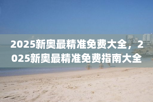 2025新奧最精準(zhǔn)免費大全，2025新奧最精準(zhǔn)免費指南大全