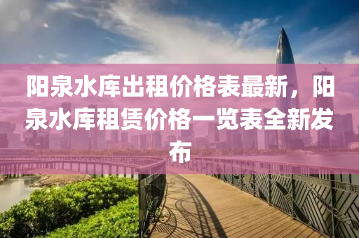 陽泉水庫出租價格表最新，陽泉水庫租賃價格一覽表全新發(fā)布液壓動力機械,元件制造