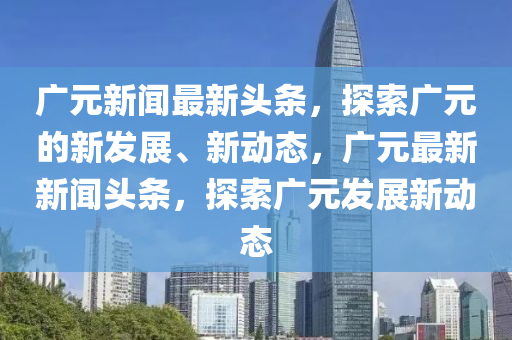 廣元新聞最新頭條，探索廣元的新發(fā)展、新動態(tài)，廣元最新新聞頭條，探索廣元發(fā)展新動態(tài)液壓動力機械,元件制造