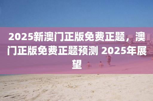 2025新澳門正版免費正題，澳門正版免費正題預測 2025年展望