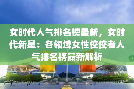 女時代人氣排名榜最新，女時代新星：各領域女性佼佼者人氣排名榜最新解析液壓動力機械,元件制造